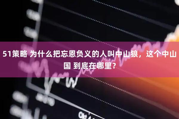 51策略 为什么把忘恩负义的人叫中山狼，这个中山国 到底在哪里？