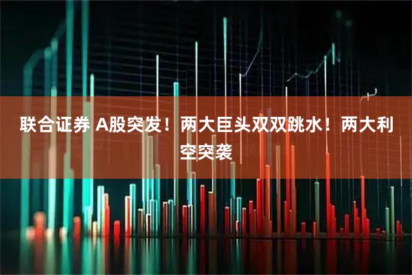 联合证券 A股突发！两大巨头双双跳水！两大利空突袭