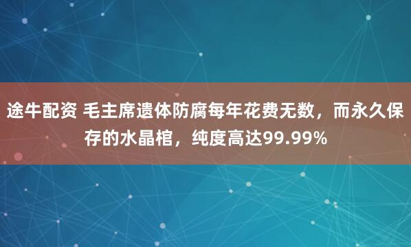 途牛配资 毛主席遗体防腐每年花费无数，而永久保存的水晶棺，纯度高达99.99%