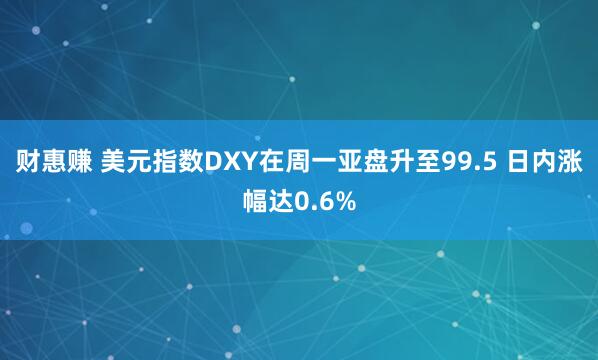 财惠赚 美元指数DXY在周一亚盘升至99.5 日内涨幅达0.6%