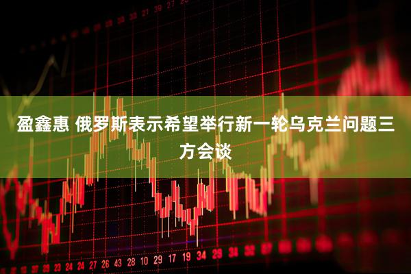 盈鑫惠 俄罗斯表示希望举行新一轮乌克兰问题三方会谈