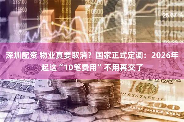 深圳配资 物业真要取消？国家正式定调：2026年起这“10笔费用”不用再交了