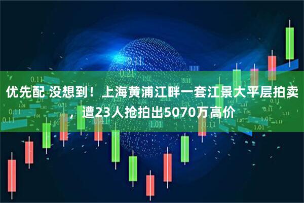 优先配 没想到！上海黄浦江畔一套江景大平层拍卖，遭23人抢拍出5070万高价