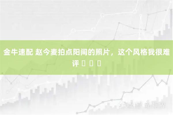 金牛速配 赵今麦拍点阳间的照片，这个风格我很难评 ​​​