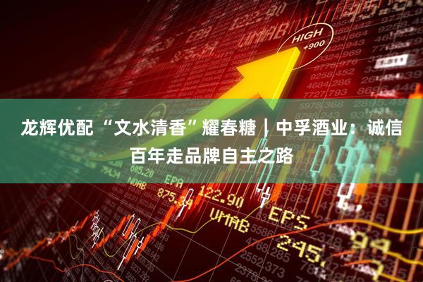 龙辉优配 “文水清香”耀春糖｜中孚酒业：诚信百年走品牌自主之路
