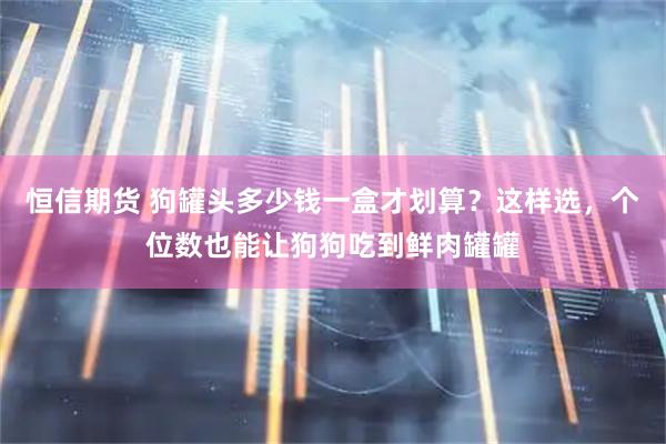 恒信期货 狗罐头多少钱一盒才划算？这样选，个位数也能让狗狗吃到鲜肉罐罐