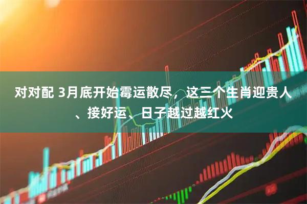 对对配 3月底开始霉运散尽，这三个生肖迎贵人、接好运、日子越过越红火