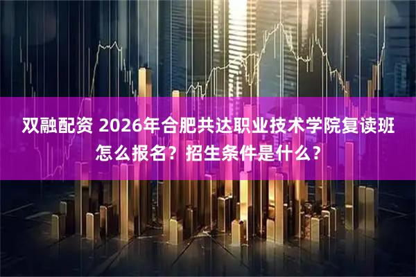 双融配资 2026年合肥共达职业技术学院复读班怎么报名？招生条件是什么？