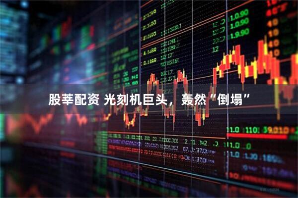 股莘配资 光刻机巨头，轰然“倒塌”