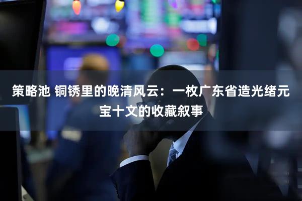 策略池 铜锈里的晚清风云：一枚广东省造光绪元宝十文的收藏叙事