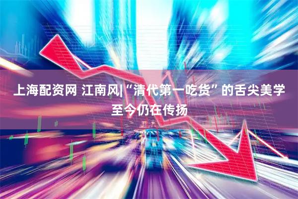 上海配资网 江南风|“清代第一吃货”的舌尖美学至今仍在传扬