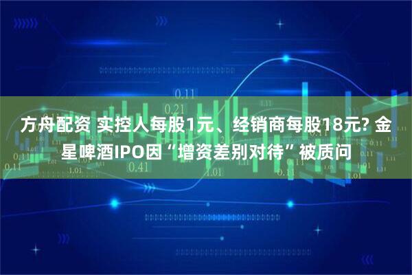 方舟配资 实控人每股1元、经销商每股18元? 金星啤酒IPO因“增资差别对待”被质问