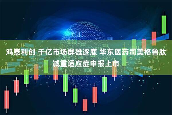 鸿泰利创 千亿市场群雄逐鹿 华东医药司美格鲁肽减重适应症申报上市