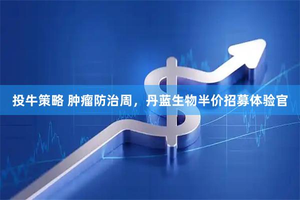 投牛策略 肿瘤防治周，丹蓝生物半价招募体验官