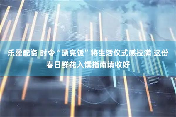 乐盈配资 时令“漂亮饭”将生活仪式感拉满 这份春日鲜花入馔指南请收好