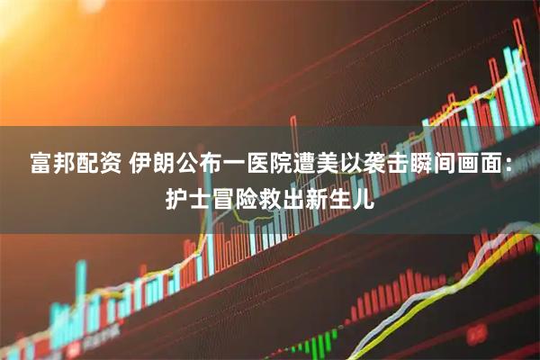 富邦配资 伊朗公布一医院遭美以袭击瞬间画面：护士冒险救出新生儿