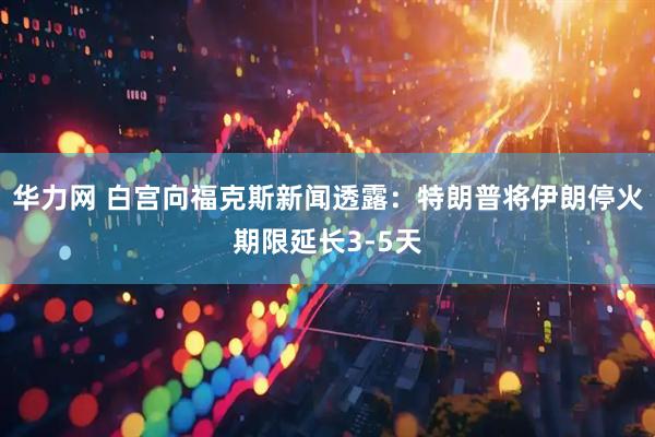 华力网 白宫向福克斯新闻透露：特朗普将伊朗停火期限延长3-5天