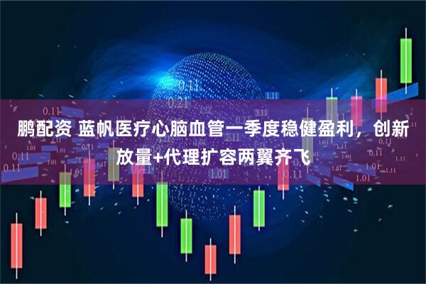 鹏配资 蓝帆医疗心脑血管一季度稳健盈利，创新放量+代理扩容两翼齐飞